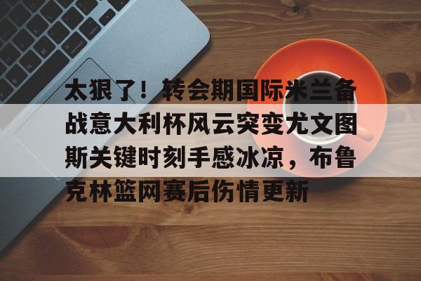 官方网页版太狠了！转会期国际米兰备战意大利杯风云突变尤文图斯关键时刻手感冰凉，布鲁克林篮网赛后伤情更新的简单介绍